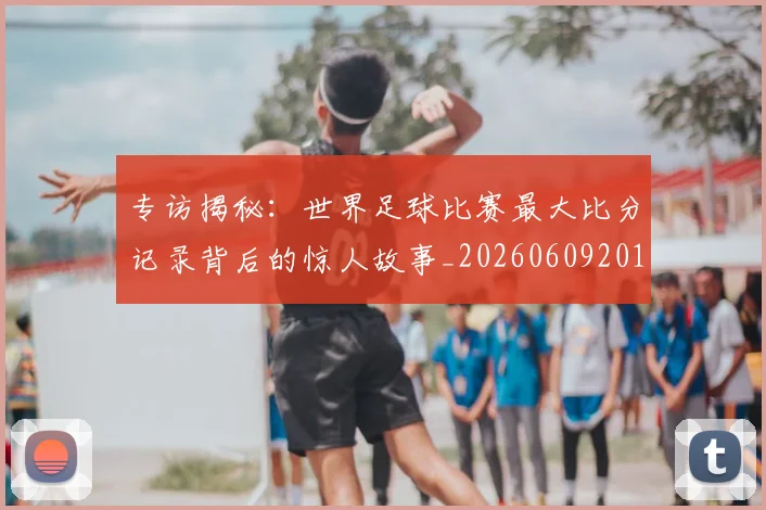 专访揭秘：世界足球比赛最大比分记录背后的惊人故事_20260609201222