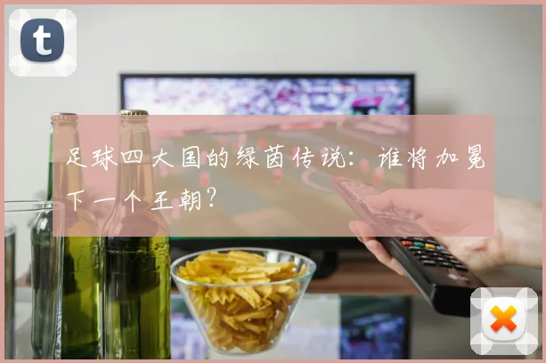 足球四大国的绿茵传说：谁将加冕下一个王朝？