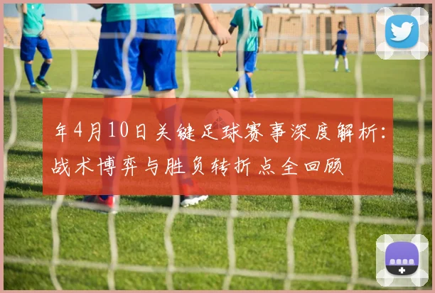 年4月10日关键足球赛事深度解析：战术博弈与胜负转折点全回顾
