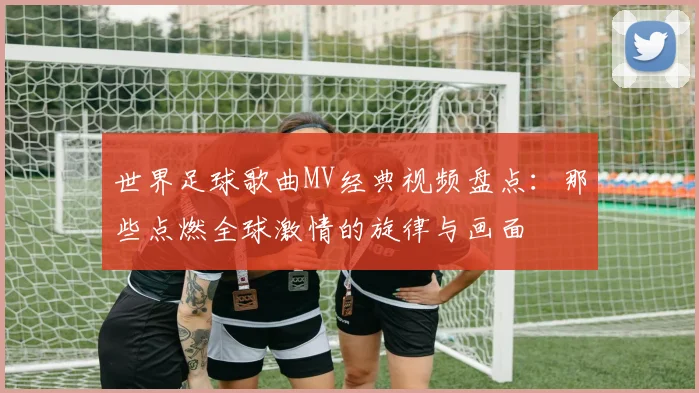 世界足球歌曲MV经典视频盘点：那些点燃全球激情的旋律与画面