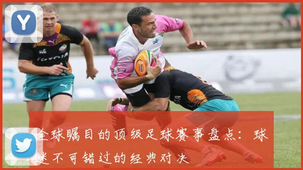 全球瞩目的顶级足球赛事盘点：球迷不可错过的经典对决