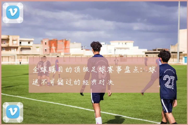全球瞩目的顶级足球赛事盘点：球迷不可错过的经典对决