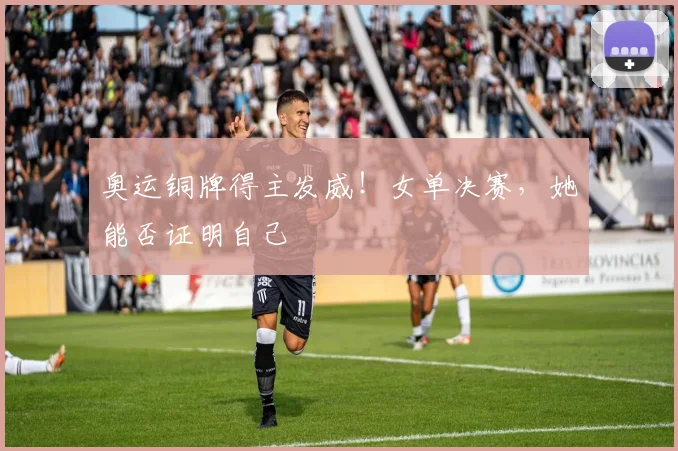 奥运铜牌得主发威！女单决赛，她能否证明自己