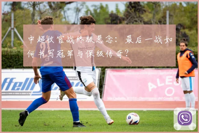 中超收官战终极悬念：最后一战如何书写冠军与保级传奇？